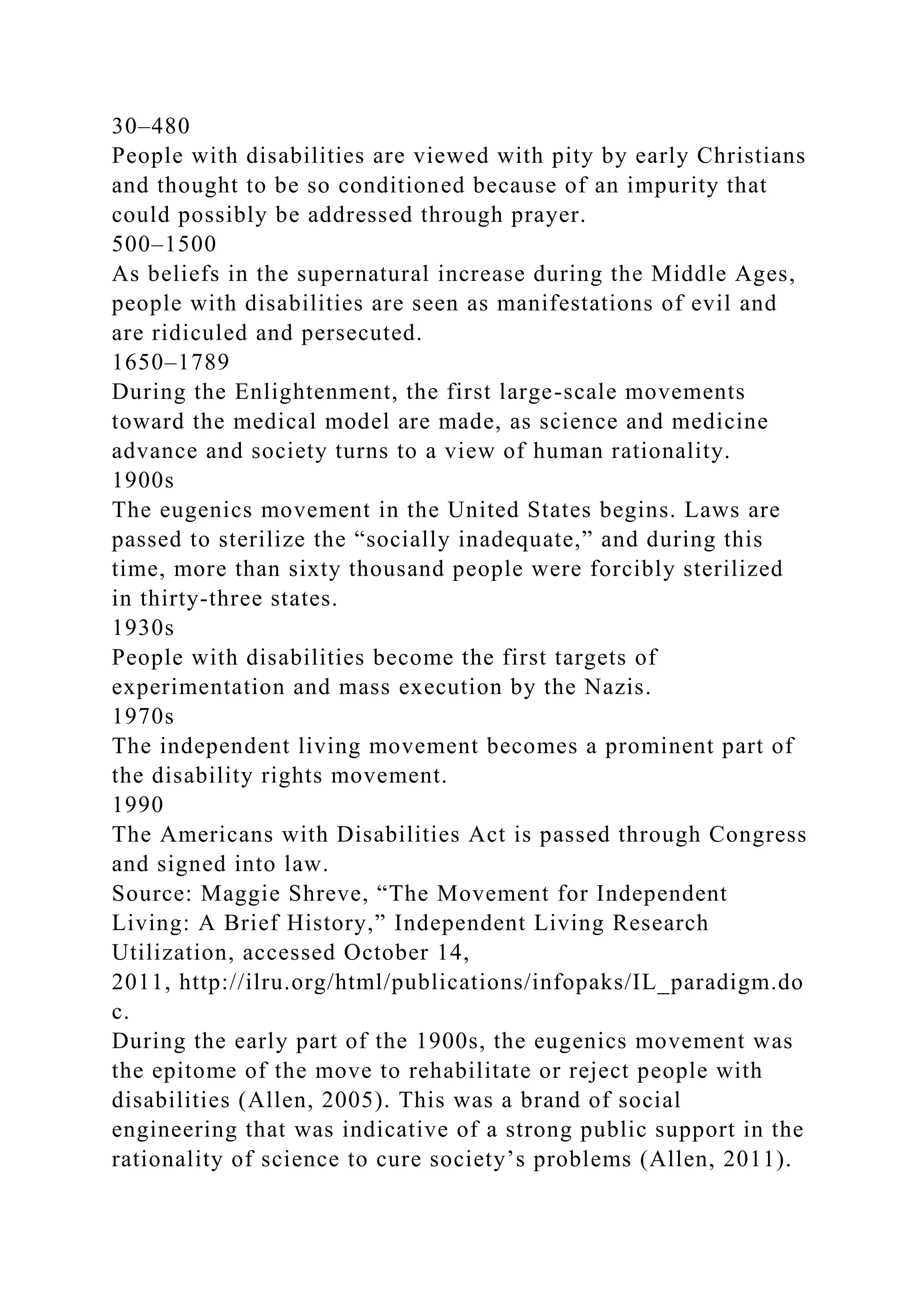 30–480
People with disabilities are viewed with pity by early Christians
and thought to be so conditioned because of an impurity that
could possibly be addressed through prayer.
500–1500
As beliefs in the supernatural increase during the Middle Ages,
people with disabilities are seen as manifestations of evil and
are ridiculed and persecuted.
1650–1789
During the Enlightenment, the first large-scale movements
toward the medical model are made, as science and medicine
advance and society turns to a view of human rationality.
1900s
The eugenics movement in the United States begins. Laws are
passed to sterilize the “socially inadequate,” and during this
time, more than sixty thousand people were forcibly sterilized
in thirty-three states.
1930s
People with disabilities become the first targets of
experimentation and mass execution by the Nazis.
1970s
The independent living movement becomes a prominent part of
the disability rights movement.
1990
The Americans with Disabilities Act is passed through Congress
and signed into law.
Source: Maggie Shreve, “The Movement for Independent
Living: A Brief History,” Independent Living Research
Utilization, accessed October 14,
2011, http://ilru.org/html/publications/infopaks/IL_paradigm.do
c.
During the early part of the 1900s, the eugenics movement was
the epitome of the move to rehabilitate or reject people with
disabilities (Allen, 2005). This was a brand of social
engineering that was indicative of a strong public support in the
rationality of science to cure society’s problems (Allen, 2011).
 