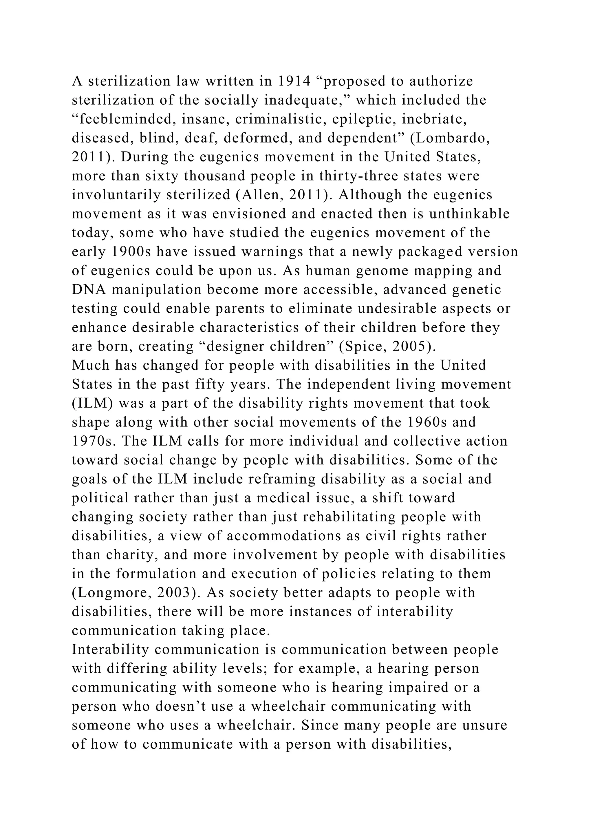A sterilization law written in 1914 “proposed to authorize
sterilization of the socially inadequate,” which included the
“feebleminded, insane, criminalistic, epileptic, inebriate,
diseased, blind, deaf, deformed, and dependent” (Lombardo,
2011). During the eugenics movement in the United States,
more than sixty thousand people in thirty-three states were
involuntarily sterilized (Allen, 2011). Although the eugenics
movement as it was envisioned and enacted then is unthinkable
today, some who have studied the eugenics movement of the
early 1900s have issued warnings that a newly packaged version
of eugenics could be upon us. As human genome mapping and
DNA manipulation become more accessible, advanced genetic
testing could enable parents to eliminate undesirable aspects or
enhance desirable characteristics of their children before they
are born, creating “designer children” (Spice, 2005).
Much has changed for people with disabilities in the United
States in the past fifty years. The independent living movement
(ILM) was a part of the disability rights movement that took
shape along with other social movements of the 1960s and
1970s. The ILM calls for more individual and collective action
toward social change by people with disabilities. Some of the
goals of the ILM include reframing disability as a social and
political rather than just a medical issue, a shift toward
changing society rather than just rehabilitating people with
disabilities, a view of accommodations as civil rights rather
than charity, and more involvement by people with disabilities
in the formulation and execution of policies relating to them
(Longmore, 2003). As society better adapts to people with
disabilities, there will be more instances of interability
communication taking place.
Interability communication is communication between people
with differing ability levels; for example, a hearing person
communicating with someone who is hearing impaired or a
person who doesn’t use a wheelchair communicating with
someone who uses a wheelchair. Since many people are unsure
of how to communicate with a person with disabilities,
 