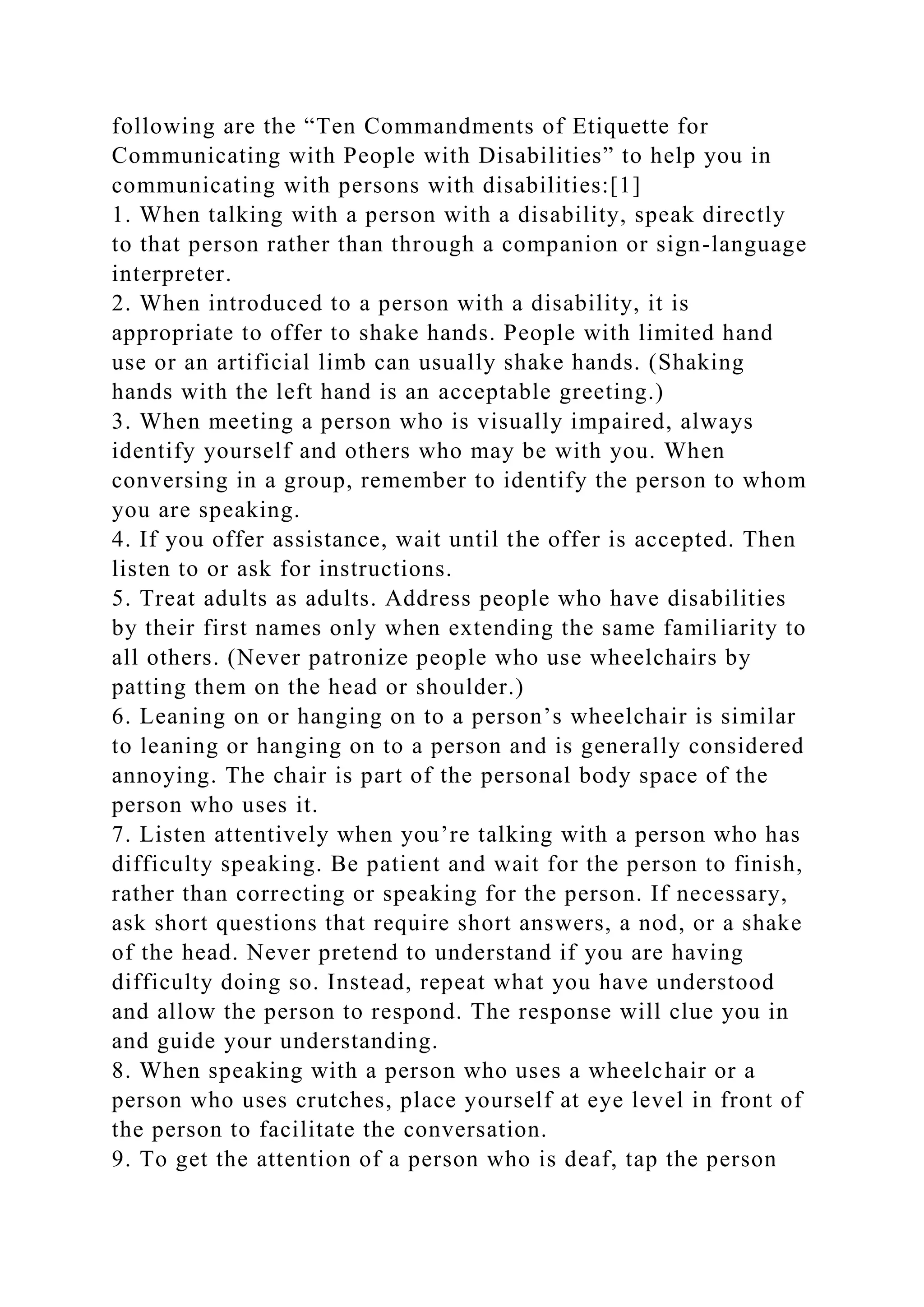following are the “Ten Commandments of Etiquette for
Communicating with People with Disabilities” to help you in
communicating with persons with disabilities:[1]
1. When talking with a person with a disability, speak directly
to that person rather than through a companion or sign-language
interpreter.
2. When introduced to a person with a disability, it is
appropriate to offer to shake hands. People with limited hand
use or an artificial limb can usually shake hands. (Shaking
hands with the left hand is an acceptable greeting.)
3. When meeting a person who is visually impaired, always
identify yourself and others who may be with you. When
conversing in a group, remember to identify the person to whom
you are speaking.
4. If you offer assistance, wait until the offer is accepted. Then
listen to or ask for instructions.
5. Treat adults as adults. Address people who have disabilities
by their first names only when extending the same familiarity to
all others. (Never patronize people who use wheelchairs by
patting them on the head or shoulder.)
6. Leaning on or hanging on to a person’s wheelchair is similar
to leaning or hanging on to a person and is generally considered
annoying. The chair is part of the personal body space of the
person who uses it.
7. Listen attentively when you’re talking with a person who has
difficulty speaking. Be patient and wait for the person to finish,
rather than correcting or speaking for the person. If necessary,
ask short questions that require short answers, a nod, or a shake
of the head. Never pretend to understand if you are having
difficulty doing so. Instead, repeat what you have understood
and allow the person to respond. The response will clue you in
and guide your understanding.
8. When speaking with a person who uses a wheelchair or a
person who uses crutches, place yourself at eye level in front of
the person to facilitate the conversation.
9. To get the attention of a person who is deaf, tap the person
 
