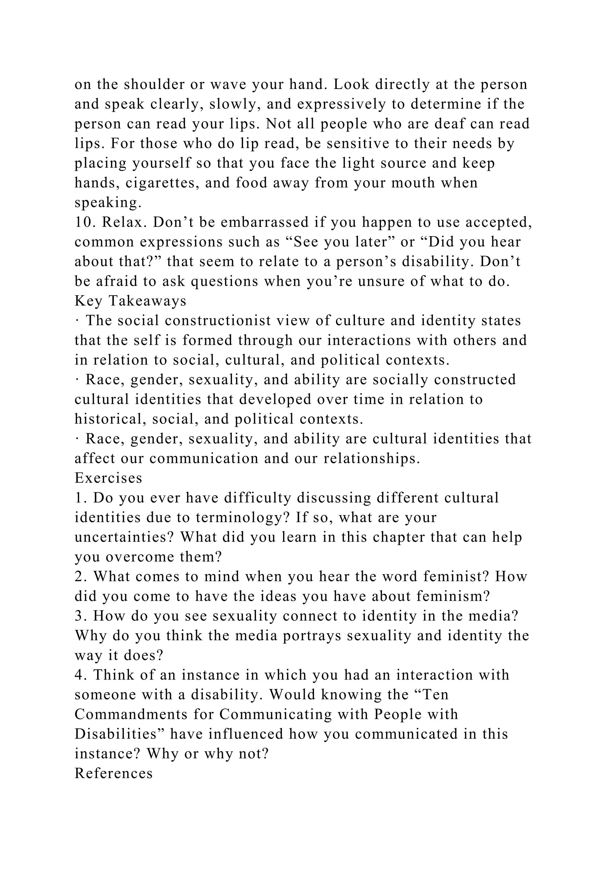 on the shoulder or wave your hand. Look directly at the person
and speak clearly, slowly, and expressively to determine if the
person can read your lips. Not all people who are deaf can read
lips. For those who do lip read, be sensitive to their needs by
placing yourself so that you face the light source and keep
hands, cigarettes, and food away from your mouth when
speaking.
10. Relax. Don’t be embarrassed if you happen to use accepted,
common expressions such as “See you later” or “Did you hear
about that?” that seem to relate to a person’s disability. Don’t
be afraid to ask questions when you’re unsure of what to do.
Key Takeaways
· The social constructionist view of culture and identity states
that the self is formed through our interactions with others and
in relation to social, cultural, and political contexts.
· Race, gender, sexuality, and ability are socially constructed
cultural identities that developed over time in relation to
historical, social, and political contexts.
· Race, gender, sexuality, and ability are cultural identities that
affect our communication and our relationships.
Exercises
1. Do you ever have difficulty discussing different cultural
identities due to terminology? If so, what are your
uncertainties? What did you learn in this chapter that can help
you overcome them?
2. What comes to mind when you hear the word feminist? How
did you come to have the ideas you have about feminism?
3. How do you see sexuality connect to identity in the media?
Why do you think the media portrays sexuality and identity the
way it does?
4. Think of an instance in which you had an interaction with
someone with a disability. Would knowing the “Ten
Commandments for Communicating with People with
Disabilities” have influenced how you communicated in this
instance? Why or why not?
References
 