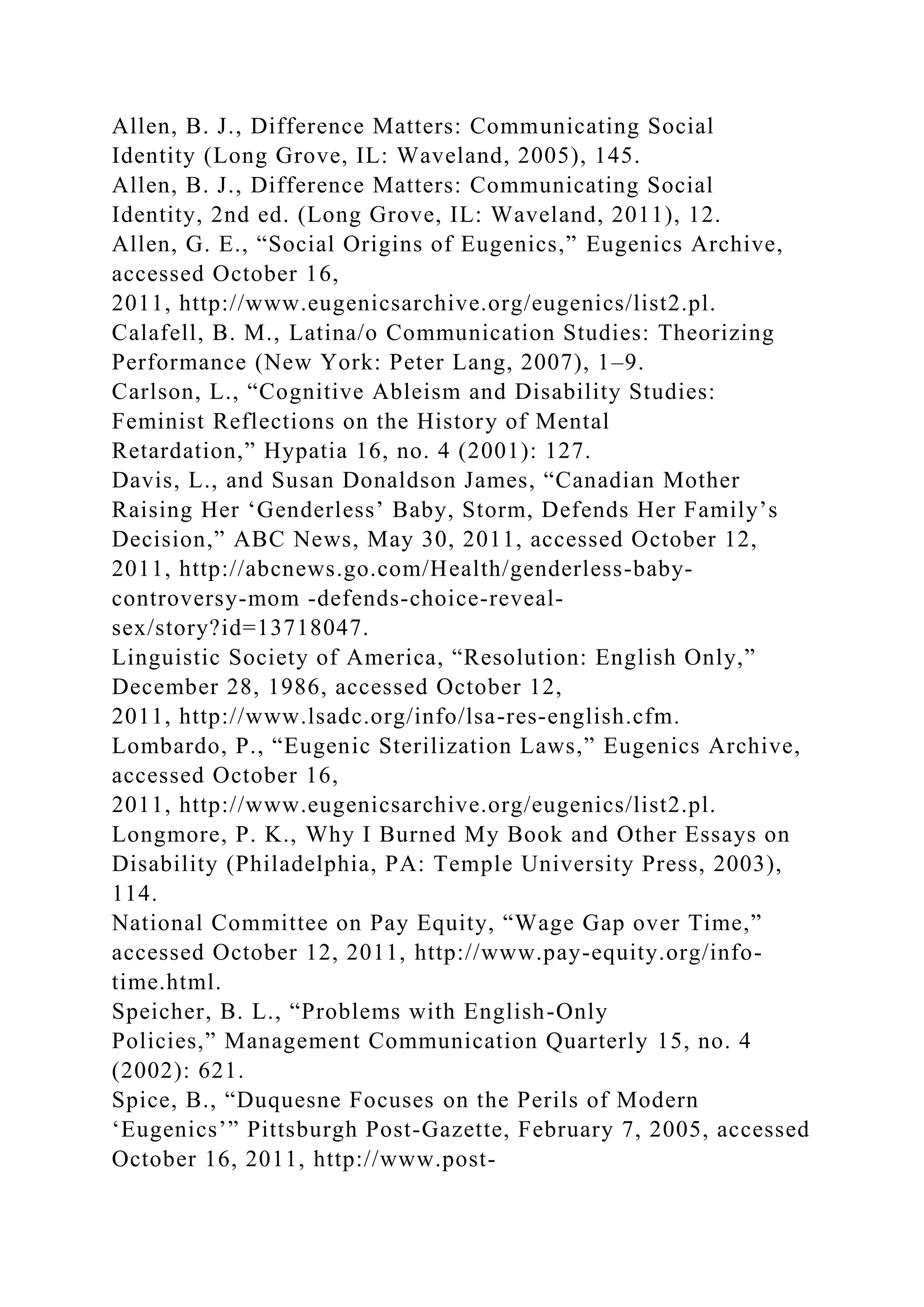 Allen, B. J., Difference Matters: Communicating Social
Identity (Long Grove, IL: Waveland, 2005), 145.
Allen, B. J., Difference Matters: Communicating Social
Identity, 2nd ed. (Long Grove, IL: Waveland, 2011), 12.
Allen, G. E., “Social Origins of Eugenics,” Eugenics Archive,
accessed October 16,
2011, http://www.eugenicsarchive.org/eugenics/list2.pl.
Calafell, B. M., Latina/o Communication Studies: Theorizing
Performance (New York: Peter Lang, 2007), 1–9.
Carlson, L., “Cognitive Ableism and Disability Studies:
Feminist Reflections on the History of Mental
Retardation,” Hypatia 16, no. 4 (2001): 127.
Davis, L., and Susan Donaldson James, “Canadian Mother
Raising Her ‘Genderless’ Baby, Storm, Defends Her Family’s
Decision,” ABC News, May 30, 2011, accessed October 12,
2011, http://abcnews.go.com/Health/genderless-baby-
controversy-mom -defends-choice-reveal-
sex/story?id=13718047.
Linguistic Society of America, “Resolution: English Only,”
December 28, 1986, accessed October 12,
2011, http://www.lsadc.org/info/lsa-res-english.cfm.
Lombardo, P., “Eugenic Sterilization Laws,” Eugenics Archive,
accessed October 16,
2011, http://www.eugenicsarchive.org/eugenics/list2.pl.
Longmore, P. K., Why I Burned My Book and Other Essays on
Disability (Philadelphia, PA: Temple University Press, 2003),
114.
National Committee on Pay Equity, “Wage Gap over Time,”
accessed October 12, 2011, http://www.pay-equity.org/info-
time.html.
Speicher, B. L., “Problems with English-Only
Policies,” Management Communication Quarterly 15, no. 4
(2002): 621.
Spice, B., “Duquesne Focuses on the Perils of Modern
‘Eugenics’” Pittsburgh Post-Gazette, February 7, 2005, accessed
October 16, 2011, http://www.post-
 
