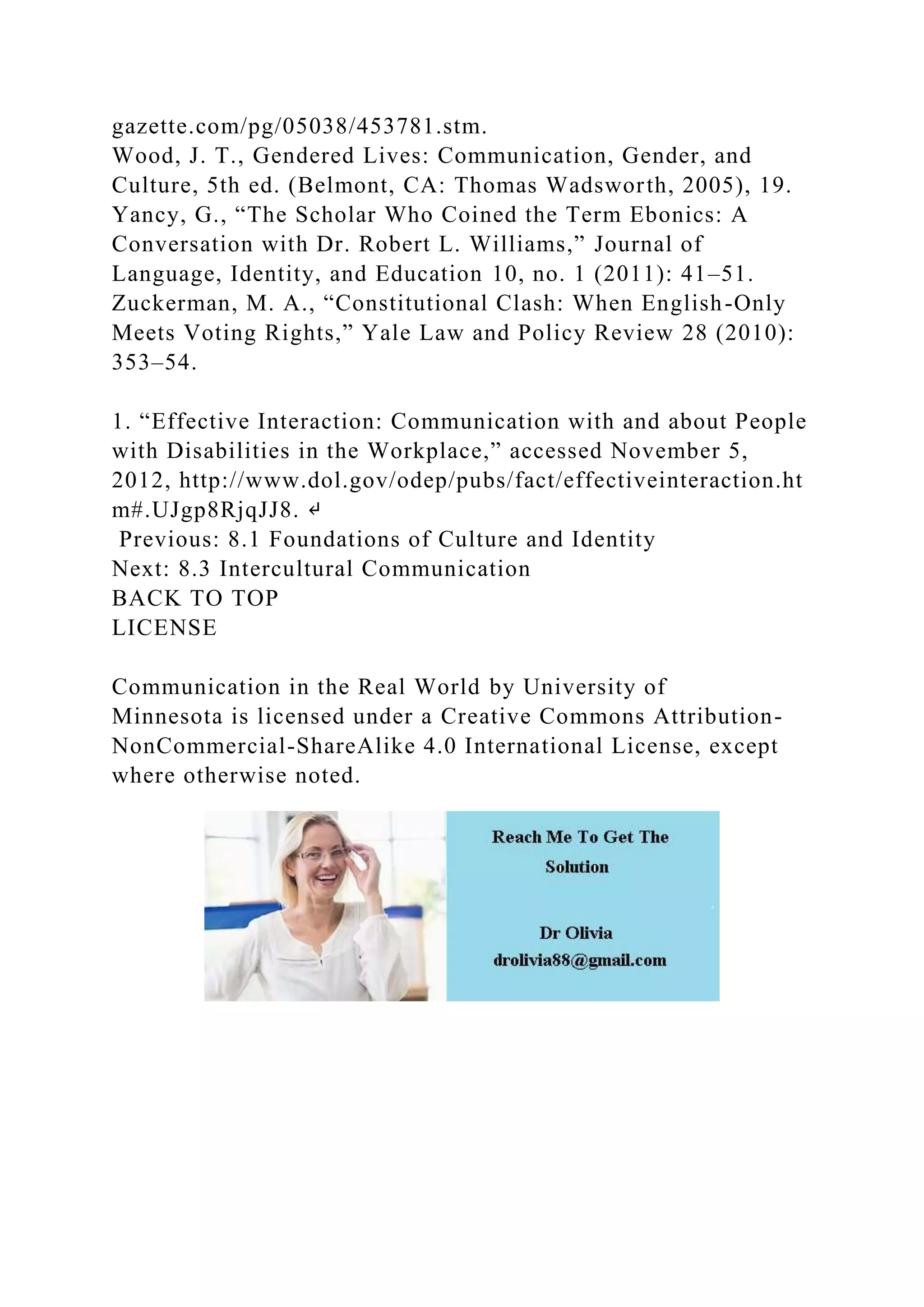 gazette.com/pg/05038/453781.stm.
Wood, J. T., Gendered Lives: Communication, Gender, and
Culture, 5th ed. (Belmont, CA: Thomas Wadsworth, 2005), 19.
Yancy, G., “The Scholar Who Coined the Term Ebonics: A
Conversation with Dr. Robert L. Williams,” Journal of
Language, Identity, and Education 10, no. 1 (2011): 41–51.
Zuckerman, M. A., “Constitutional Clash: When English-Only
Meets Voting Rights,” Yale Law and Policy Review 28 (2010):
353–54.
1. “Effective Interaction: Communication with and about People
with Disabilities in the Workplace,” accessed November 5,
2012, http://www.dol.gov/odep/pubs/fact/effectiveinteraction.ht
m#.UJgp8RjqJJ8. ↵
Previous: 8.1 Foundations of Culture and Identity
Next: 8.3 Intercultural Communication
BACK TO TOP
LICENSE
Communication in the Real World by University of
Minnesota is licensed under a Creative Commons Attribution-
NonCommercial-ShareAlike 4.0 International License, except
where otherwise noted.
 