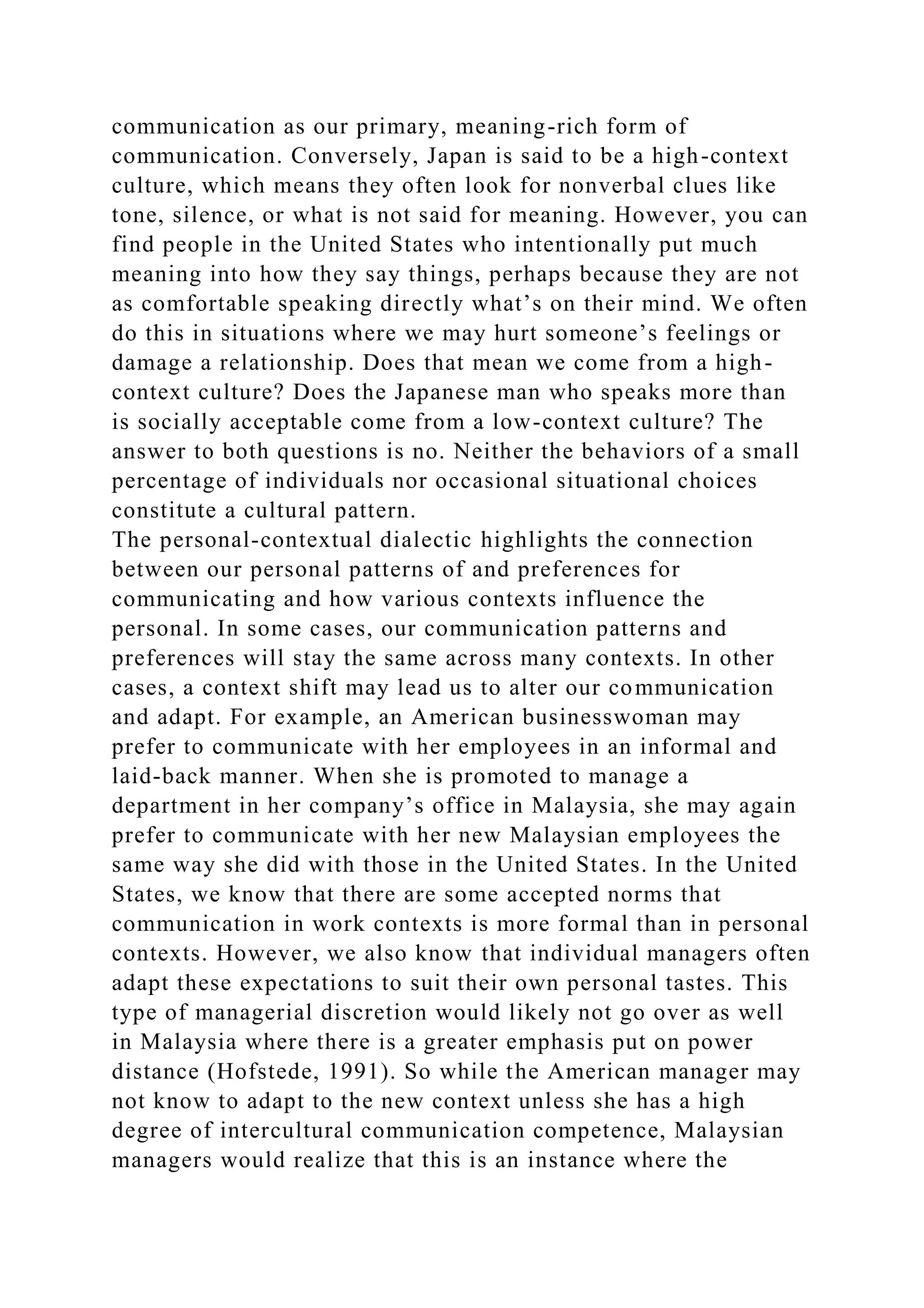 communication as our primary, meaning-rich form of
communication. Conversely, Japan is said to be a high-context
culture, which means they often look for nonverbal clues like
tone, silence, or what is not said for meaning. However, you can
find people in the United States who intentionally put much
meaning into how they say things, perhaps because they are not
as comfortable speaking directly what’s on their mind. We often
do this in situations where we may hurt someone’s feelings or
damage a relationship. Does that mean we come from a high-
context culture? Does the Japanese man who speaks more than
is socially acceptable come from a low-context culture? The
answer to both questions is no. Neither the behaviors of a small
percentage of individuals nor occasional situational choices
constitute a cultural pattern.
The personal-contextual dialectic highlights the connection
between our personal patterns of and preferences for
communicating and how various contexts influence the
personal. In some cases, our communication patterns and
preferences will stay the same across many contexts. In other
cases, a context shift may lead us to alter our communication
and adapt. For example, an American businesswoman may
prefer to communicate with her employees in an informal and
laid-back manner. When she is promoted to manage a
department in her company’s office in Malaysia, she may again
prefer to communicate with her new Malaysian employees the
same way she did with those in the United States. In the United
States, we know that there are some accepted norms that
communication in work contexts is more formal than in personal
contexts. However, we also know that individual managers often
adapt these expectations to suit their own personal tastes. This
type of managerial discretion would likely not go over as well
in Malaysia where there is a greater emphasis put on power
distance (Hofstede, 1991). So while the American manager may
not know to adapt to the new context unless she has a high
degree of intercultural communication competence, Malaysian
managers would realize that this is an instance where the
 