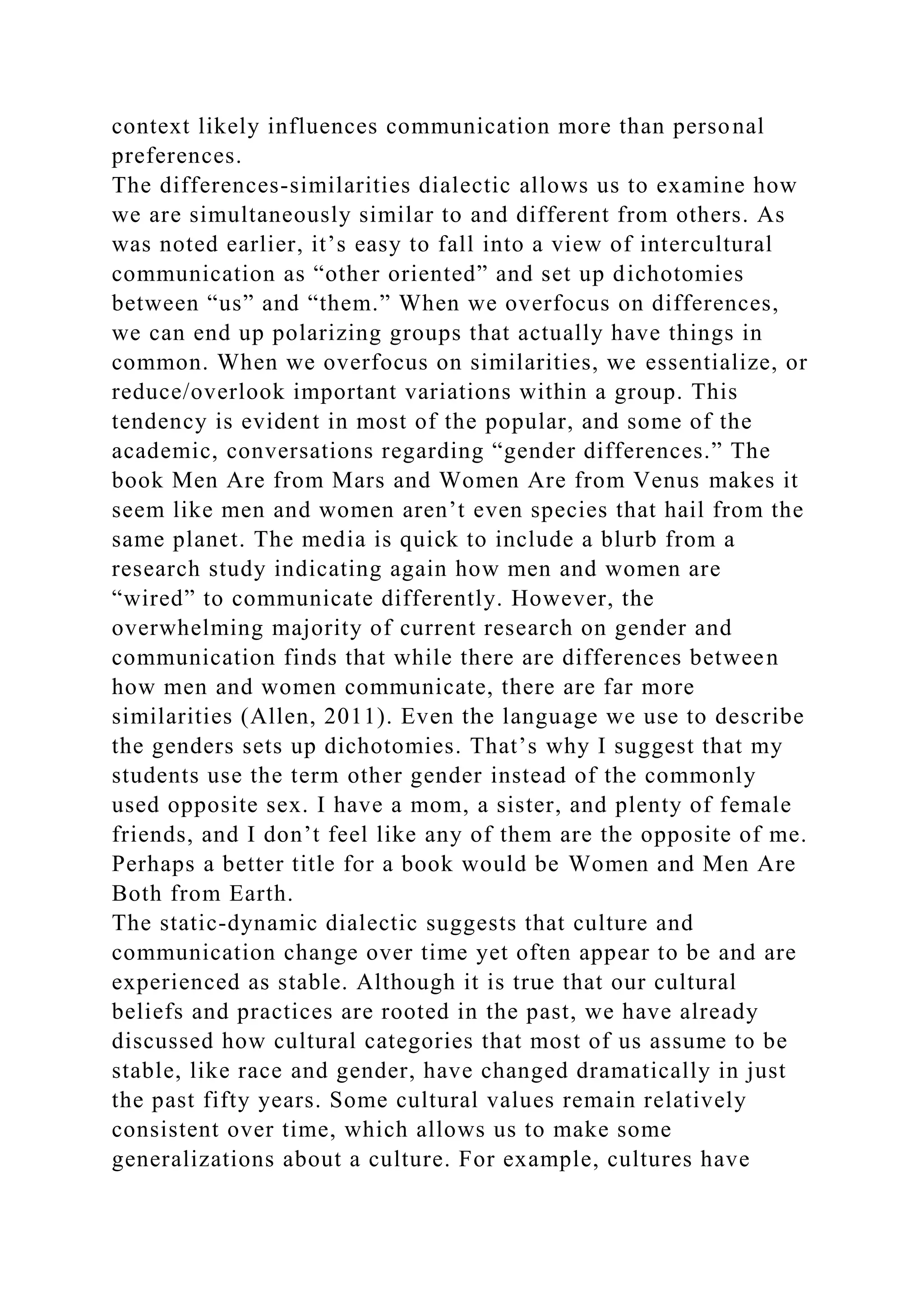context likely influences communication more than personal
preferences.
The differences-similarities dialectic allows us to examine how
we are simultaneously similar to and different from others. As
was noted earlier, it’s easy to fall into a view of intercultural
communication as “other oriented” and set up dichotomies
between “us” and “them.” When we overfocus on differences,
we can end up polarizing groups that actually have things in
common. When we overfocus on similarities, we essentialize, or
reduce/overlook important variations within a group. This
tendency is evident in most of the popular, and some of the
academic, conversations regarding “gender differences.” The
book Men Are from Mars and Women Are from Venus makes it
seem like men and women aren’t even species that hail from the
same planet. The media is quick to include a blurb from a
research study indicating again how men and women are
“wired” to communicate differently. However, the
overwhelming majority of current research on gender and
communication finds that while there are differences between
how men and women communicate, there are far more
similarities (Allen, 2011). Even the language we use to describe
the genders sets up dichotomies. That’s why I suggest that my
students use the term other gender instead of the commonly
used opposite sex. I have a mom, a sister, and plenty of female
friends, and I don’t feel like any of them are the opposite of me.
Perhaps a better title for a book would be Women and Men Are
Both from Earth.
The static-dynamic dialectic suggests that culture and
communication change over time yet often appear to be and are
experienced as stable. Although it is true that our cultural
beliefs and practices are rooted in the past, we have already
discussed how cultural categories that most of us assume to be
stable, like race and gender, have changed dramatically in just
the past fifty years. Some cultural values remain relatively
consistent over time, which allows us to make some
generalizations about a culture. For example, cultures have
 