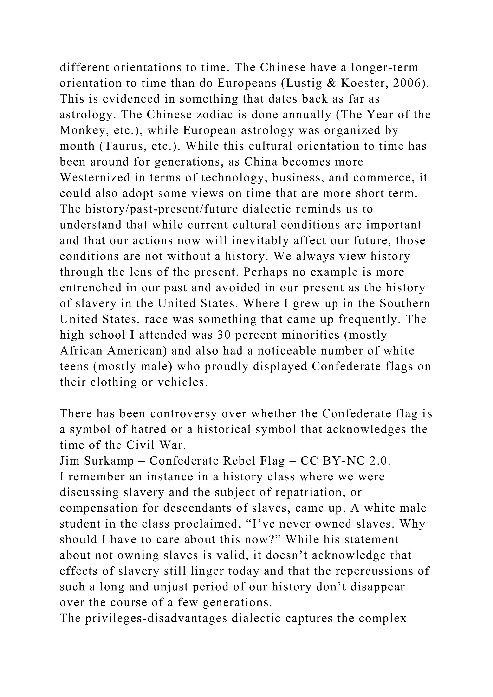 different orientations to time. The Chinese have a longer-term
orientation to time than do Europeans (Lustig & Koester, 2006).
This is evidenced in something that dates back as far as
astrology. The Chinese zodiac is done annually (The Year of the
Monkey, etc.), while European astrology was organized by
month (Taurus, etc.). While this cultural orientation to time has
been around for generations, as China becomes more
Westernized in terms of technology, business, and commerce, it
could also adopt some views on time that are more short term.
The history/past-present/future dialectic reminds us to
understand that while current cultural conditions are important
and that our actions now will inevitably affect our future, those
conditions are not without a history. We always view history
through the lens of the present. Perhaps no example is more
entrenched in our past and avoided in our present as the history
of slavery in the United States. Where I grew up in the Southern
United States, race was something that came up frequently. The
high school I attended was 30 percent minorities (mostly
African American) and also had a noticeable number of white
teens (mostly male) who proudly displayed Confederate flags on
their clothing or vehicles.
There has been controversy over whether the Confederate flag is
a symbol of hatred or a historical symbol that acknowledges the
time of the Civil War.
Jim Surkamp – Confederate Rebel Flag – CC BY-NC 2.0.
I remember an instance in a history class where we were
discussing slavery and the subject of repatriation, or
compensation for descendants of slaves, came up. A white male
student in the class proclaimed, “I’ve never owned slaves. Why
should I have to care about this now?” While his statement
about not owning slaves is valid, it doesn’t acknowledge that
effects of slavery still linger today and that the repercussions of
such a long and unjust period of our history don’t disappear
over the course of a few generations.
The privileges-disadvantages dialectic captures the complex
 