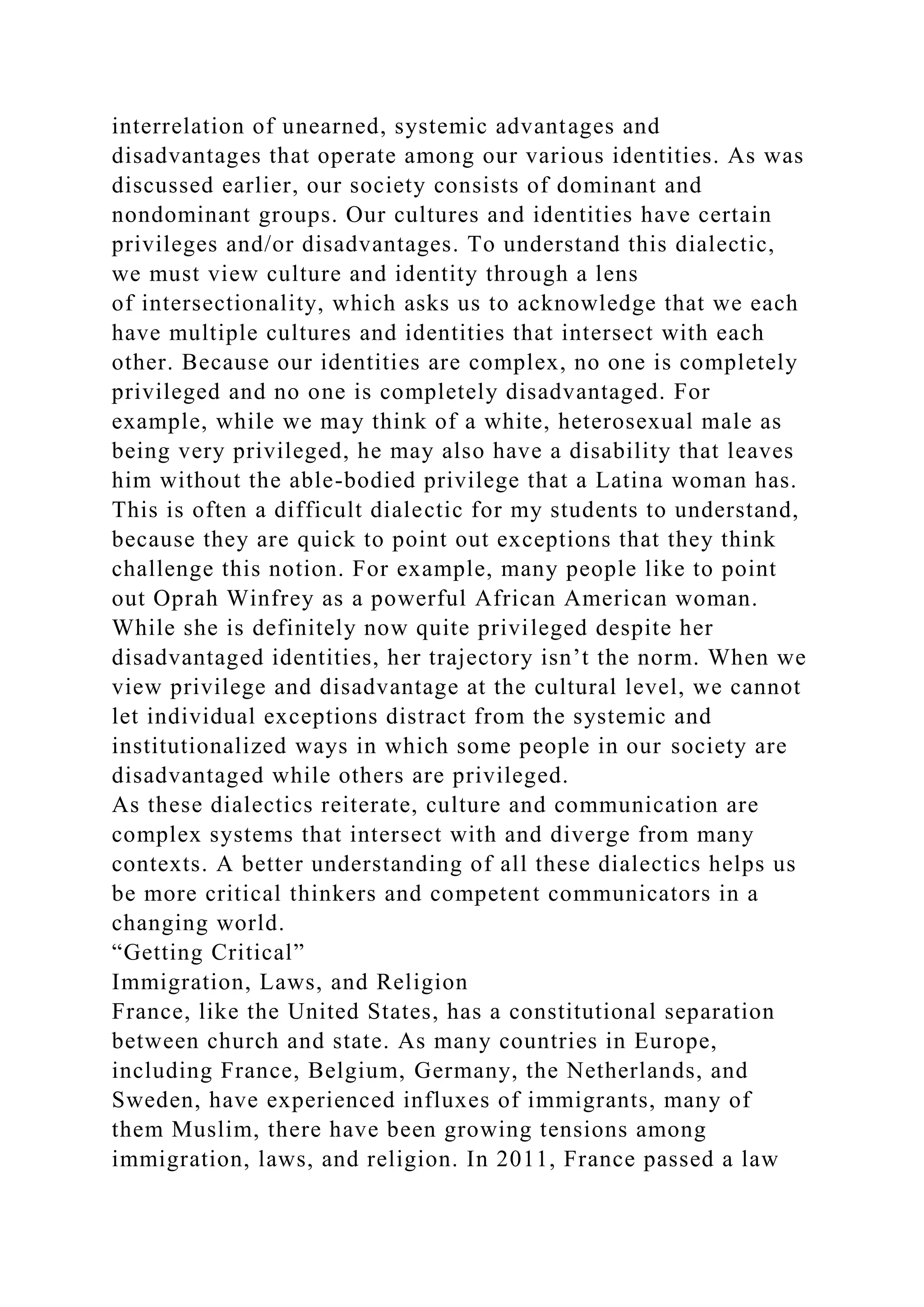 interrelation of unearned, systemic advantages and
disadvantages that operate among our various identities. As was
discussed earlier, our society consists of dominant and
nondominant groups. Our cultures and identities have certain
privileges and/or disadvantages. To understand this dialectic,
we must view culture and identity through a lens
of intersectionality, which asks us to acknowledge that we each
have multiple cultures and identities that intersect with each
other. Because our identities are complex, no one is completely
privileged and no one is completely disadvantaged. For
example, while we may think of a white, heterosexual male as
being very privileged, he may also have a disability that leaves
him without the able-bodied privilege that a Latina woman has.
This is often a difficult dialectic for my students to understand,
because they are quick to point out exceptions that they think
challenge this notion. For example, many people like to point
out Oprah Winfrey as a powerful African American woman.
While she is definitely now quite privileged despite her
disadvantaged identities, her trajectory isn’t the norm. When we
view privilege and disadvantage at the cultural level, we cannot
let individual exceptions distract from the systemic and
institutionalized ways in which some people in our society are
disadvantaged while others are privileged.
As these dialectics reiterate, culture and communication are
complex systems that intersect with and diverge from many
contexts. A better understanding of all these dialectics helps us
be more critical thinkers and competent communicators in a
changing world.
“Getting Critical”
Immigration, Laws, and Religion
France, like the United States, has a constitutional separation
between church and state. As many countries in Europe,
including France, Belgium, Germany, the Netherlands, and
Sweden, have experienced influxes of immigrants, many of
them Muslim, there have been growing tensions among
immigration, laws, and religion. In 2011, France passed a law
 