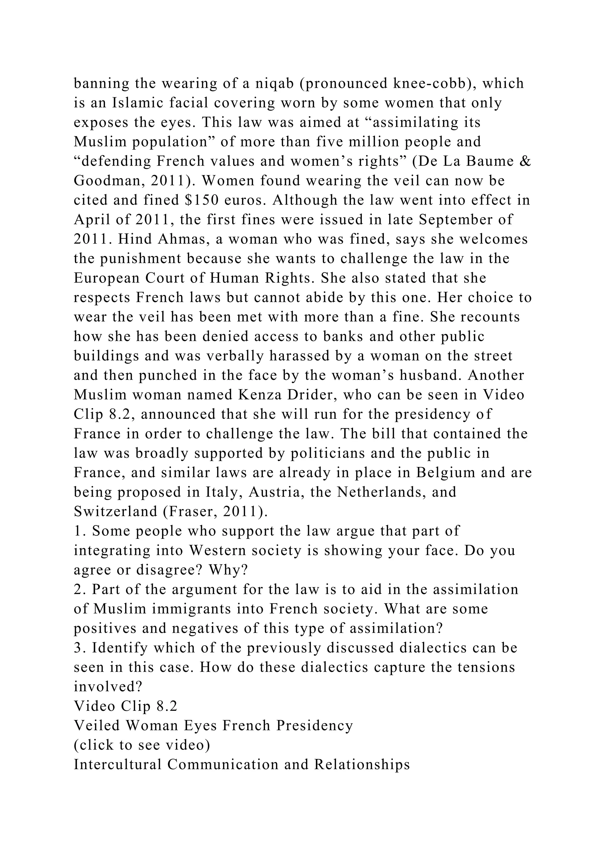 banning the wearing of a niqab (pronounced knee-cobb), which
is an Islamic facial covering worn by some women that only
exposes the eyes. This law was aimed at “assimilating its
Muslim population” of more than five million people and
“defending French values and women’s rights” (De La Baume &
Goodman, 2011). Women found wearing the veil can now be
cited and fined $150 euros. Although the law went into effect in
April of 2011, the first fines were issued in late September of
2011. Hind Ahmas, a woman who was fined, says she welcomes
the punishment because she wants to challenge the law in the
European Court of Human Rights. She also stated that she
respects French laws but cannot abide by this one. Her choice to
wear the veil has been met with more than a fine. She recounts
how she has been denied access to banks and other public
buildings and was verbally harassed by a woman on the street
and then punched in the face by the woman’s husband. Another
Muslim woman named Kenza Drider, who can be seen in Video
Clip 8.2, announced that she will run for the presidency of
France in order to challenge the law. The bill that contained the
law was broadly supported by politicians and the public in
France, and similar laws are already in place in Belgium and are
being proposed in Italy, Austria, the Netherlands, and
Switzerland (Fraser, 2011).
1. Some people who support the law argue that part of
integrating into Western society is showing your face. Do you
agree or disagree? Why?
2. Part of the argument for the law is to aid in the assimilation
of Muslim immigrants into French society. What are some
positives and negatives of this type of assimilation?
3. Identify which of the previously discussed dialectics can be
seen in this case. How do these dialectics capture the tensions
involved?
Video Clip 8.2
Veiled Woman Eyes French Presidency
(click to see video)
Intercultural Communication and Relationships
 