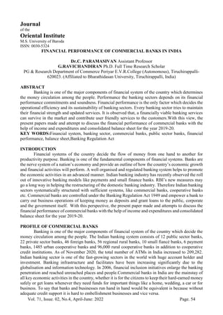 Vol. 71, Issue. 02, No.4, April-June: 2022 Page. 54
Journal
of the
Oriental Institute
M.S. University of Baroda
ISSN: 0030-5324
FINANCIAL PERFORMANCE OF COMMERCIAL BANKS IN INDIA
Dr.C. PARAMASIVAN Assistant Professor
G.RAVICHANDIRAN Ph.D. Full Time Research Scholar
PG & Research Department of Commerce Periyar E.V.R.College (Autonomous), Tiruchirappalli-
620023. (Affiliated to Bharathidasan University, Tiruchirappalli, India)
ABSTRACT
Banking is one of the major components of financial system of the country which determines
the money circulation among the people. Performance the banking sectors depends on its financial
performance commitments and soundness. Financial performance is the only factor which decides the
operational efficiency and its sustainability of banking sectors. Every banking sector tries to maintain
their financial strength and updated services. It is observed that, a financially viable banking services
can survive in the market and contribute user friendly services to the customers.With this view, the
present papers made and attempt to discuss the financial performance of commercial banks with the
help of income and expenditures and consolidated balance sheet for the year 2019-20.
KEY WORDS:Financial system, banking sector, commercial banks, public sector banks, financial
performance, balance sheet,Banking Regulation Act
INTRODUCTION
Financial systems of the country decide the flow of money from one hand to another for
productivity purpose. Banking is one of the fundamental components of financial systems. Banks are
the nerve system of a nation’s economy and provide an outline of how the country’s economic growth
and financial activities will perform. A well organised and regulated banking system helps to promote
the economic activities in an advanced manner. Indian banking industry has recently observed the roll
out of innovative banking models like payments and small finance banks. RBI’s new measures may
go a long way in helping the restructuring of the domestic banking industry. Therefore Indian banking
sectors systematically structured with sufficient systems, like commercial banks, cooperative banks
etc. Commercial banks are controlled under the Banking Regulation Act 1949 and empower a bank to
carry out business operations of keeping money as deposits and grant loans to the public, corporate
and the government itself. With this perspective, the present paper made and attempts to discuss the
financial performance of commercial banks with the help of income and expenditures and consolidated
balance sheet for the year 2019-20.
PROFILE OF COMMERCIAL BANKS
Banking is one of the major components of financial system of the country which decide the
money circulation among the people. The Indian banking system consists of 12 public sector banks,
22 private sector banks, 46 foreign banks, 56 regional rural banks, 10 small fiancé banks, 6 payment
banks, 1485 urban cooperative banks and 96,000 rural cooperative banks in addition to cooperative
credit institutions. As of November 2020, the total number of ATMs in India increased to 209,282.
Indian banking sector is one of the fast-growing sectors in the world with huge account holder and
investment. Banking infrastructure and facilitates have been increasing significantly due to the
globalisation and information technology. In 2006, financial inclusion initiatives enlarge the banking
penetration and reached unreached places and people.Commercial banks in India are the mainstay of
all key economic activities in the country, whether it is for the citizens to keep their hard-earned money
safely or get loans whenever they need funds for important things like a home, wedding, a car or for
business. To say that banks and businesses run hand in hand would be equivalent is because without
adequate credit support it is hard to embellishment businesses and vice versa.
 