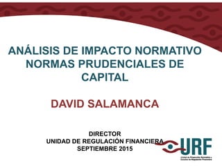 ANÁLISIS DE IMPACTO NORMATIVO
NORMAS PRUDENCIALES DE
CAPITAL
DAVID SALAMANCA
DIRECTOR
UNIDAD DE REGULACIÓN FINANCIERA
SEPTIEMBRE 2015
 