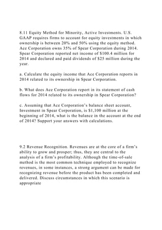 8.11 Equity Method for Minority, Active Investments. U.S.
GAAP requires firms to account for equity investments in which
ownership is between 20% and 50% using the equity method.
Ace Corporation owns 35% of Spear Corporation during 2014.
Spear Corporation reported net income of $100.4 million for
2014 and declared and paid dividends of $25 million during the
year.
a. Calculate the equity income that Ace Corporation reports in
2014 related to its ownership in Spear Corporation.
b. What does Ace Corporation report in its statement of cash
flows for 2014 related to its ownership in Spear Corporation?
c. Assuming that Ace Corporation’s balance sheet account,
Investment in Spear Corporation, is $1,100 million at the
beginning of 2014, what is the balance in the account at the end
of 2014? Support your answers with calculations.
9.2 Revenue Recognition. Revenues are at the core of a firm’s
ability to grow and prosper; thus, they are central to the
analysis of a firm’s profitability. Although the time-of-sale
method is the most common technique employed to recognize
revenues, in some instances, a strong argument can be made for
recognizing revenue before the product has been completed and
delivered. Discuss circumstances in which this scenario is
appropriate
 