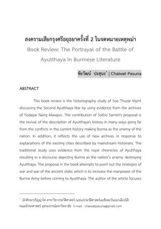 วารสารวิชาการมนุษยศาสตร์และสังคมศาสตร์
ปีที่ 7 ฉบับที่ 2 (กรกฎาคม – ธันวาคม 2562) 149
สงครามเสียกรุงศรีอยุธยาครั้งที่ 2 ในจดหมายเหตุพม่า
Book Review: The Portrayal of the Battle of
Ayutthaya in Burmese Literature
ชัยวัฒน์ ปะสุนะ* | Chaiwat Pasuna
ABSTRACT
This book review is the historiography study of Soe Thuzar Myint
discussing the Second Ayutthaya War by using evidence from the archives
of Yodayar Naing Mawgun. The contribution of Sothu Sarmin's proposal is
the revival of the description of Ayutthaya's history in many ways going far
from the conflicts in the current history making Burma as the enemy of the
nation. In addition, it reflects the use of new archives in response to
explanations of the existing cities described by mainstream historians. The
traditional study uses evidence from the royal chronicles of Ayutthaya
resulting in a discourse depicting Burma as the nation’s enemy destroying
Ayutthaya. The proposal in the book attempts to point out the strategies of
war and war of the ancient state, which is to increase the manpower of the
Burma Army before coming to Ayutthaya. The author of the article focuses
* นักศึกษาปริญญาโท สาขาวิชาประวัติศาสตร์ (แขนงประวัติศาสตร์เอเชียตะวันออกเฉียงใต้)
คณะอักษรศาสตร์ จุฬาลงกรณ์มหาวิทยาลัย E-mail : chaiwatpasuna@gmail.com
 