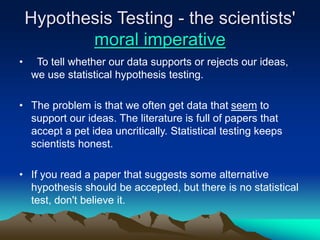 Hypothesis Testing - the scientists'
moral imperative
• To tell whether our data supports or rejects our ideas,
we use statistical hypothesis testing.
• The problem is that we often get data that seem to
support our ideas. The literature is full of papers that
accept a pet idea uncritically. Statistical testing keeps
scientists honest.
• If you read a paper that suggests some alternative
hypothesis should be accepted, but there is no statistical
test, don't believe it.
 