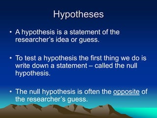 Hypotheses
• A hypothesis is a statement of the
researcher’s idea or guess.
• To test a hypothesis the first thing we do is
write down a statement – called the null
hypothesis.
• The null hypothesis is often the opposite of
the researcher’s guess.
 