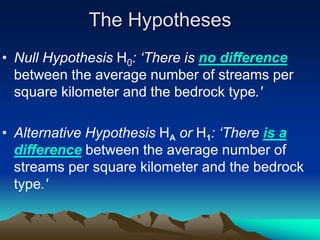 The Hypotheses
• Null Hypothesis H0: ‘There is no difference
between the average number of streams per
square kilometer and the bedrock type.'
• Alternative Hypothesis HA or H1: ‘There is a
difference between the average number of
streams per square kilometer and the bedrock
type.'
 