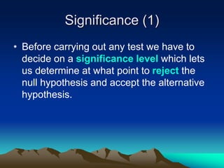 Significance (1)
• Before carrying out any test we have to
decide on a significance level which lets
us determine at what point to reject the
null hypothesis and accept the alternative
hypothesis.
 