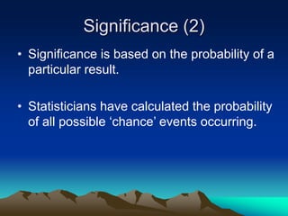 Significance (2)
• Significance is based on the probability of a
particular result.
• Statisticians have calculated the probability
of all possible ‘chance’ events occurring.
 