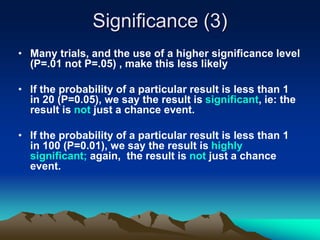 Significance (3)
• Many trials, and the use of a higher significance level
(P=.01 not P=.05) , make this less likely
• If the probability of a particular result is less than 1
in 20 (P=0.05), we say the result is significant, ie: the
result is not just a chance event.
• If the probability of a particular result is less than 1
in 100 (P=0.01), we say the result is highly
significant; again, the result is not just a chance
event.
 