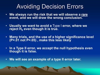 Avoiding Decision Errors
• We always run the risk that we will observe a rare
event, and we will draw the wrong conclusion.
• Usually we want to avoid a Type I error, where we
reject H0 even though it is true.
• Many trials, and the use of a higher significance level
(P=.01 not P=.05) , make this less likely
• In a Type II error, we accept the null hypothesis even
though it is false.
• We will see an example of a type II error later.
 