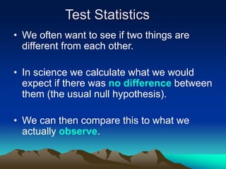 Test Statistics
• We often want to see if two things are
different from each other.
• In science we calculate what we would
expect if there was no difference between
them (the usual null hypothesis).
• We can then compare this to what we
actually observe.
 