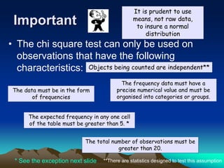 Important
• The chi square test can only be used on
observations that have the following
characteristics:
The data must be in the form
of frequencies
The frequency data must have a
precise numerical value and must be
organised into categories or groups.
The total number of observations must be
greater than 20.
The expected frequency in any one cell
of the table must be greater than 5. *
It is prudent to use
means, not raw data,
to insure a normal
distribution
* See the exception next slide **There are statistics designed to test this assumption
Objects being counted are independent**
 