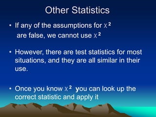 Other Statistics
• If any of the assumptions for X 2
are false, we cannot use X 2
• However, there are test statistics for most
situations, and they are all similar in their
use.
• Once you know X 2 you can look up the
correct statistic and apply it
 