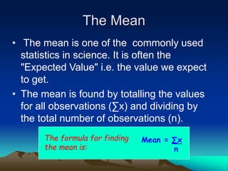 The Mean
• The mean is one of the commonly used
statistics in science. It is often the
"Expected Value" i.e. the value we expect
to get.
• The mean is found by totalling the values
for all observations (∑x) and dividing by
the total number of observations (n).
The formula for finding
the mean is:
Mean = ∑x
n
 