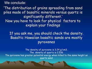 ‘The distribution of grains spreading from sand
piles made of basaltic minerals versus quartz is
significantly different.’
Now you have to look for physical factors to
explain your findings
If you ask me, you should check the density.
Basaltic Hawaiian basaltic sands are mostly
pyroxenes
The density of pyroxene is 3.24 g/cm3.
The density of quartz is 2.536
The pyroxene has greater potential energy when hilled to the same height as
quartz sand
We conclude:
 