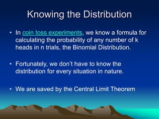 Knowing the Distribution
• In coin toss experiments, we know a formula for
calculating the probability of any number of k
heads in n trials, the Binomial Distribution.
• Fortunately, we don’t have to know the
distribution for every situation in nature.
• We are saved by the Central Limit Theorem
 