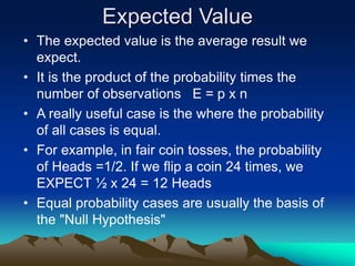 Expected Value
• The expected value is the average result we
expect.
• It is the product of the probability times the
number of observations E = p x n
• A really useful case is the where the probability
of all cases is equal.
• For example, in fair coin tosses, the probability
of Heads =1/2. If we flip a coin 24 times, we
EXPECT ½ x 24 = 12 Heads
• Equal probability cases are usually the basis of
the "Null Hypothesis"
 
