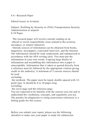 8.4 - Research Paper
Ethical Issues in Aviation
Subject: Profiling by Security or (TSA) Transportation Security
Administration at airports
8-10 Pages
The research paper will involve outside reading on an
ethical or social responsibility issue related to the aviation,
aerospace, or airport industries
. Outside sources of information can be obtained from books,
magazines, newspapers, a personal interview, and the Internet.
The information should be read, understood, and summarized in
accordance with the APA writing style. You must put the
information in your own words. Copying large blocks of
information and assembling this information into a paper is
unacceptable. Information that is taken or quoted directly from
a reference must be followed by the appropriate citation giving
credit to the author(s). A minimum of 5 current sources should
be used
excluding
the textbook. The paper must be typed, double-spaced with 12-
point type. It should be 8 to 10 pages long
excluding
the cover page and the reference page.
You are expected to be familiar with the sources you cite and to
understand the vocabulary, concepts, and arguments you use.
The penalty for plagiarism or citing nonexistent references is a
failing grade for this course.
Before you submit your report, please use the following
checklist to make sure your paper is ready for submission.
 