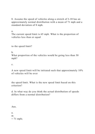 8. Assume the speed of vehicles along a stretch of I-10 has an
approximately normal distribution with a mean of 71 mph and a
standard deviation of 8 mph.
a.
The current speed limit is 65 mph. What is the proportion of
vehicles less than or equal
to the speed limit?
b.
What proportion of the vehicles would be going less than 50
mph?
c.
A new speed limit will be initiated such that approximately 10%
of vehicles will be over
the speed limit. What is the new speed limit based on this
criterion?
d. In what way do you think the actual distribution of speeds
differs from a normal distribution?
Ans.
a.
m
= 71 mph;
 