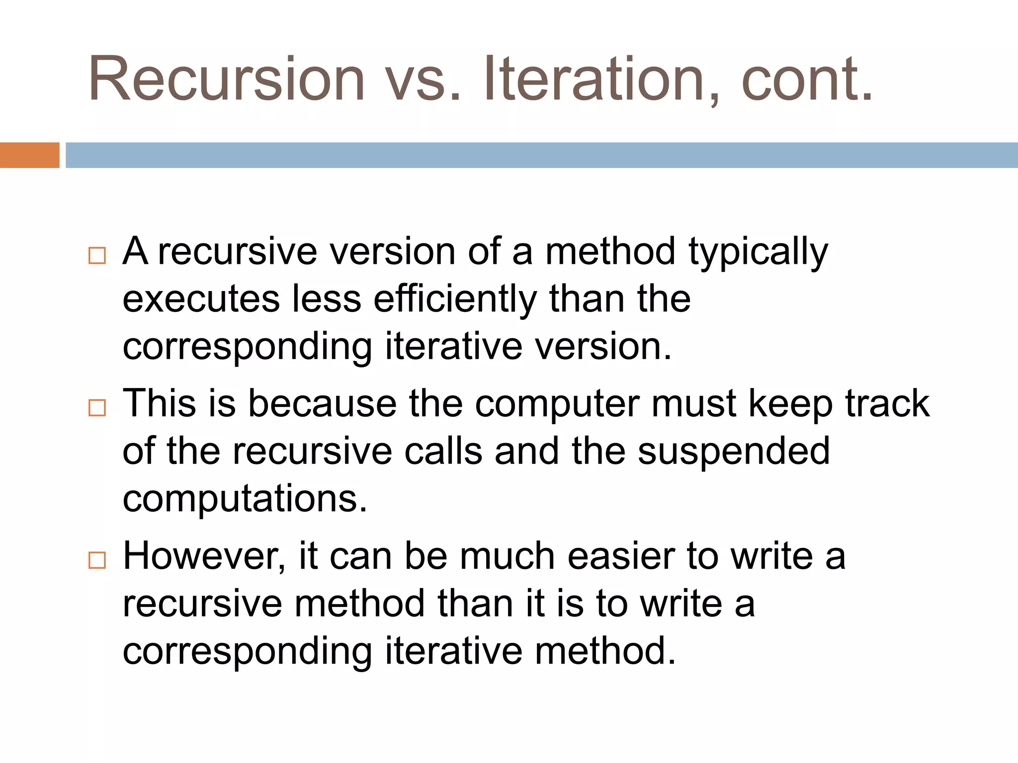 Recursion vs. Iteration, cont.
 A recursive version of a method typically
executes less efficiently than the
corresponding iterative version.
 This is because the computer must keep track
of the recursive calls and the suspended
computations.
 However, it can be much easier to write a
recursive method than it is to write a
corresponding iterative method.
 