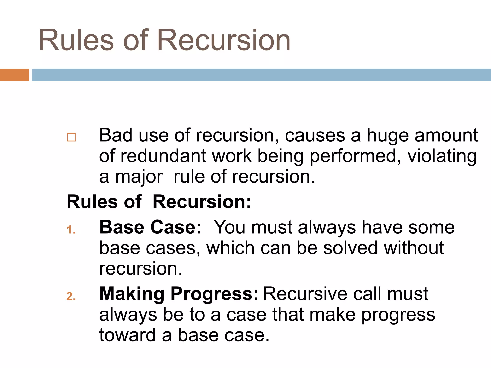 Rules of Recursion
 Bad use of recursion, causes a huge amount
of redundant work being performed, violating
a major rule of recursion.
Rules of Recursion:
1. Base Case: You must always have some
base cases, which can be solved without
recursion.
2. Making Progress: Recursive call must
always be to a case that make progress
toward a base case.
 