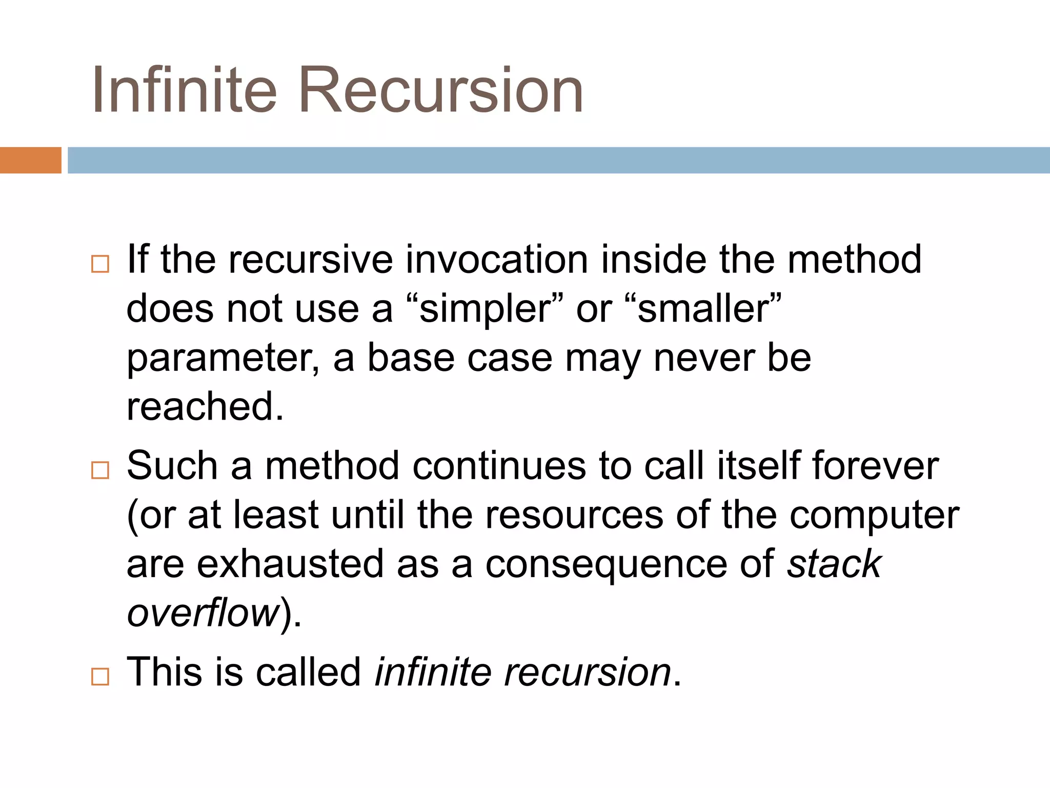 Infinite Recursion
 If the recursive invocation inside the method
does not use a “simpler” or “smaller”
parameter, a base case may never be
reached.
 Such a method continues to call itself forever
(or at least until the resources of the computer
are exhausted as a consequence of stack
overflow).
 This is called infinite recursion.
 