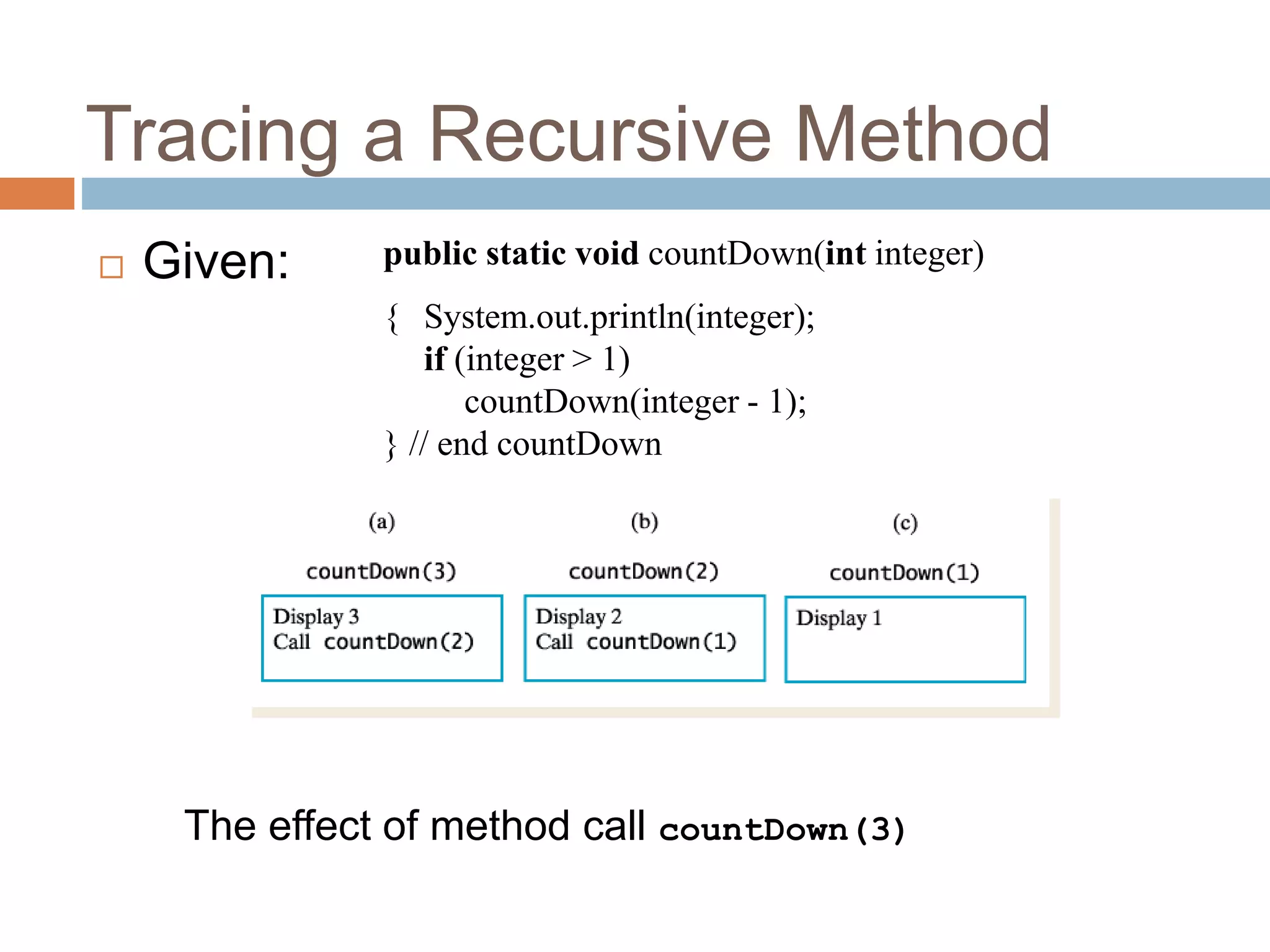 Tracing a Recursive Method
7
 Given: public static void countDown(int integer)
{ System.out.println(integer);
if (integer > 1)
countDown(integer - 1);
} // end countDown
The effect of method call countDown(3)
 