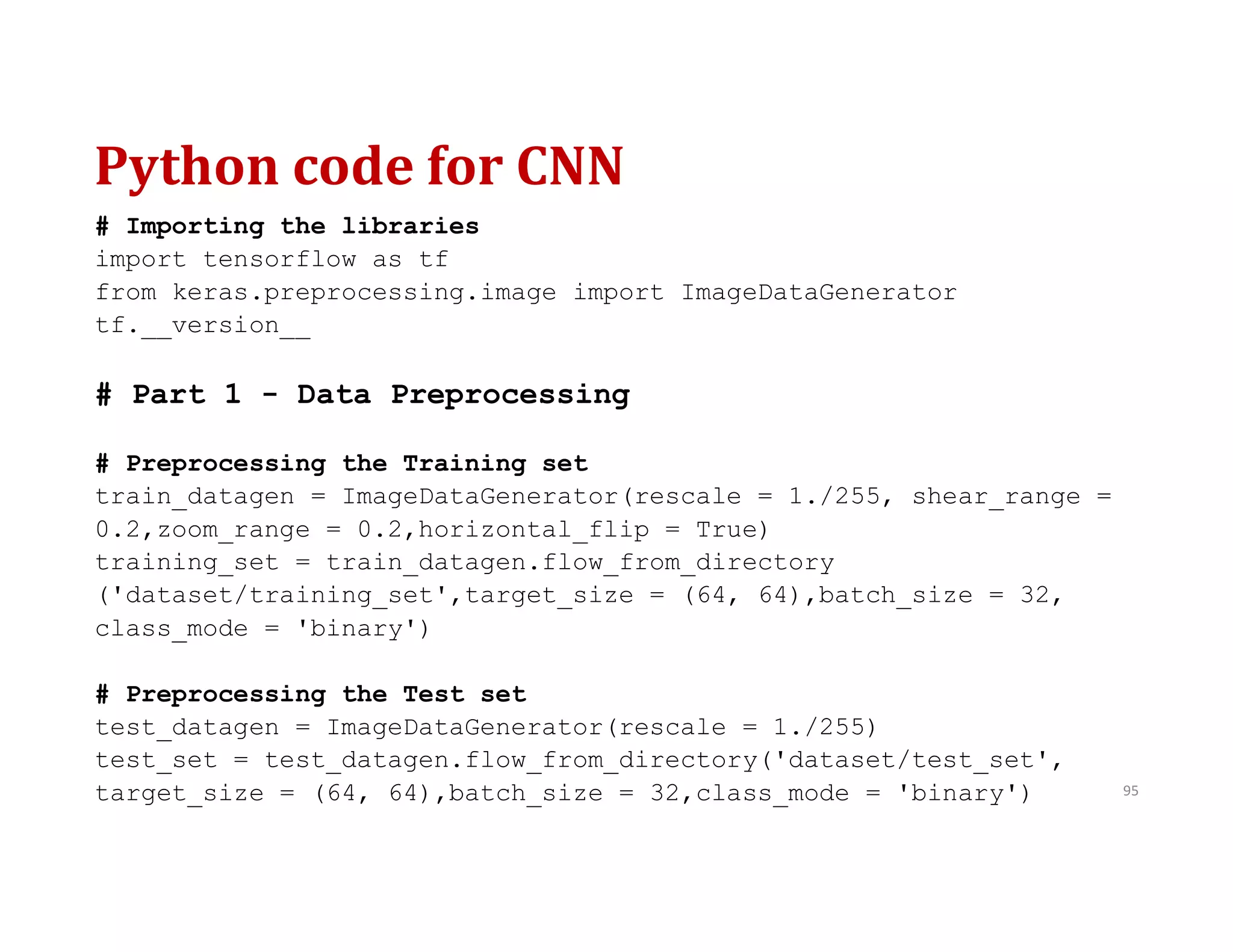 Python code for CNN
95
# Importing the libraries
import tensorflow as tf
from keras.preprocessing.image import ImageDataGenerator
tf.__version__
# Part 1 - Data Preprocessing
# Preprocessing the Training set
train_datagen = ImageDataGenerator(rescale = 1./255, shear_range =
0.2,zoom_range = 0.2,horizontal_flip = True)
training_set = train_datagen.flow_from_directory
('dataset/training_set',target_size = (64, 64),batch_size = 32,
class_mode = 'binary')
# Preprocessing the Test set
test_datagen = ImageDataGenerator(rescale = 1./255)
test_set = test_datagen.flow_from_directory('dataset/test_set',
target_size = (64, 64),batch_size = 32,class_mode = 'binary')
 