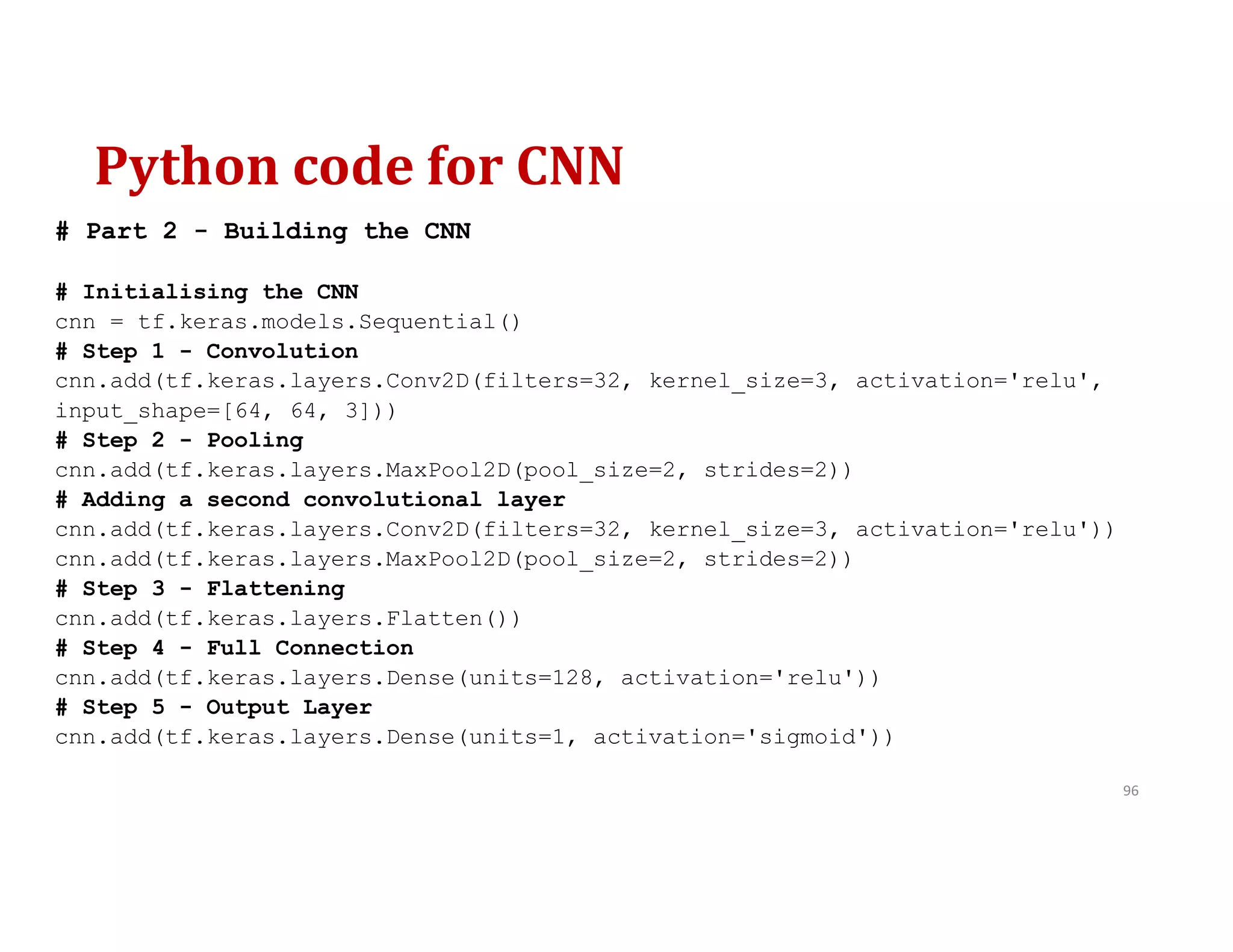 Python code for CNN
96
# Part 2 - Building the CNN
# Initialising the CNN
cnn = tf.keras.models.Sequential()
# Step 1 - Convolution
cnn.add(tf.keras.layers.Conv2D(filters=32, kernel_size=3, activation='relu',
input_shape=[64, 64, 3]))
# Step 2 - Pooling
cnn.add(tf.keras.layers.MaxPool2D(pool_size=2, strides=2))
# Adding a second convolutional layer
cnn.add(tf.keras.layers.Conv2D(filters=32, kernel_size=3, activation='relu'))
cnn.add(tf.keras.layers.MaxPool2D(pool_size=2, strides=2))
# Step 3 - Flattening
cnn.add(tf.keras.layers.Flatten())
# Step 4 - Full Connection
cnn.add(tf.keras.layers.Dense(units=128, activation='relu'))
# Step 5 - Output Layer
cnn.add(tf.keras.layers.Dense(units=1, activation='sigmoid'))
 