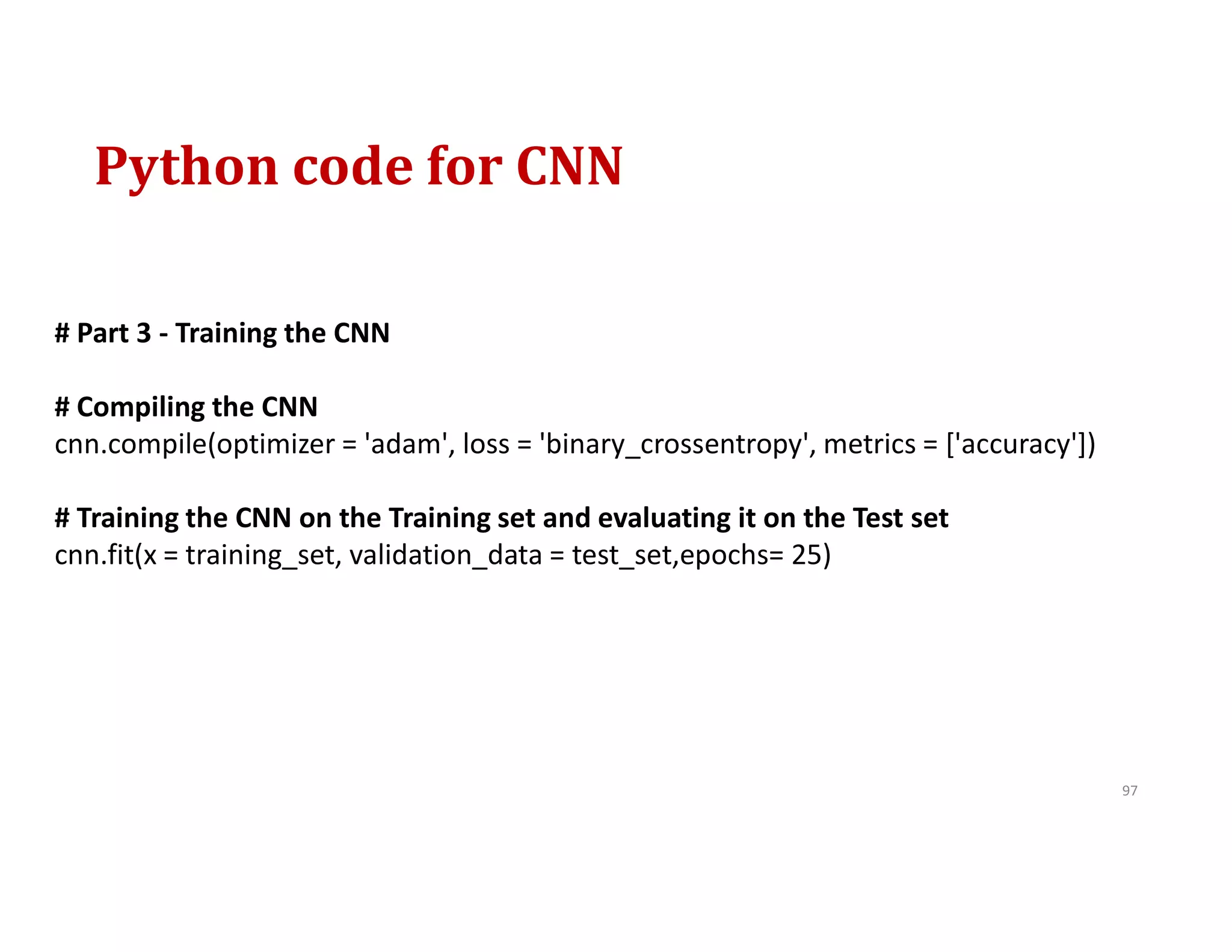 Python code for CNN
97
# Part 3 - Training the CNN
# Compiling the CNN
cnn.compile(optimizer = 'adam', loss = 'binary_crossentropy', metrics = ['accuracy'])
# Training the CNN on the Training set and evaluating it on the Test set
cnn.fit(x = training_set, validation_data = test_set,epochs= 25)
 
