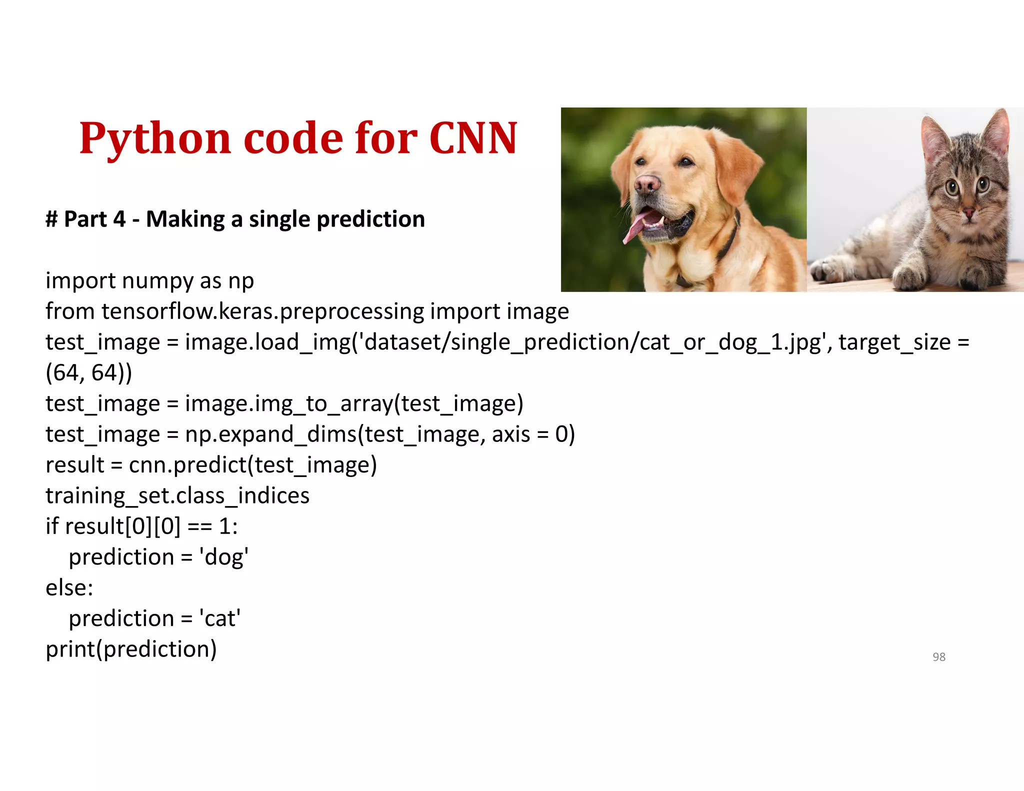 Python code for CNN
98
# Part 4 - Making a single prediction
import numpy as np
from tensorflow.keras.preprocessing import image
test_image = image.load_img('dataset/single_prediction/cat_or_dog_1.jpg', target_size =
(64, 64))
test_image = image.img_to_array(test_image)
test_image = np.expand_dims(test_image, axis = 0)
result = cnn.predict(test_image)
training_set.class_indices
if result[0][0] == 1:
prediction = 'dog'
else:
prediction = 'cat'
print(prediction)
 