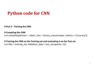 Python code for CNN
97
# Part 3 - Training the CNN
# Compiling the CNN
cnn.compile(optimizer = 'adam', loss = 'binary_crossentropy', metrics = ['accuracy'])
# Training the CNN on the Training set and evaluating it on the Test set
cnn.fit(x = training_set, validation_data = test_set,epochs= 25)
 