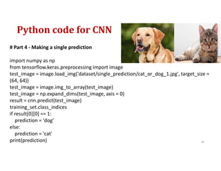 Python code for CNN
98
# Part 4 - Making a single prediction
import numpy as np
from tensorflow.keras.preprocessing import image
test_image = image.load_img('dataset/single_prediction/cat_or_dog_1.jpg', target_size =
(64, 64))
test_image = image.img_to_array(test_image)
test_image = np.expand_dims(test_image, axis = 0)
result = cnn.predict(test_image)
training_set.class_indices
if result[0][0] == 1:
prediction = 'dog'
else:
prediction = 'cat'
print(prediction)
 
