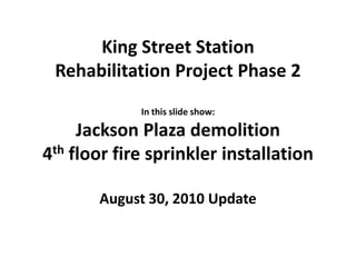 King Street Station  Rehabilitation Project Phase 2 In this slide show: Jackson Plaza demolition 4th floor fire sprinkler installation August 30, 2010 Update 