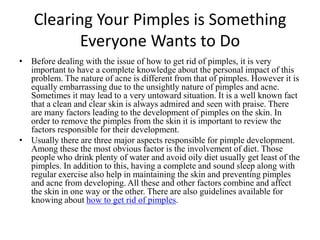 Clearing Your Pimples is Something Everyone Wants to Do Before dealing with the issue of how to get rid of pimples, it is very important to have a complete knowledge about the personal impact of this problem. The nature of acne is different from that of pimples. However it is equally embarrassing due to the unsightly nature of pimples and acne. Sometimes it may lead to a very untoward situation. It is a well known fact that a clean and clear skin is always admired and seen with praise. There are many factors leading to the development of pimples on the skin. In order to remove the pimples from the skin it is important to review the factors responsible for their development.  Usually there are three major aspects responsible for pimple development. Among these the most obvious factor is the involvement of diet. Those people who drink plenty of water and avoid oily diet usually get least of the pimples. In addition to this, having a complete and sound sleep along with regular exercise also help in maintaining the skin and preventing pimples and acne from developing. All these and other factors combine and affect the skin in one way or the other. There are also guidelines available for knowing abouthow to get rid of pimples.  