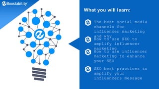 What you will learn:
The best social media
channels for
influencer marketing
and why
How to use SEO to
amplify influencer
marketing
How to use influencer
marketing to enhance
your SEO
SEO best practices to
amplify your
influencers message
 