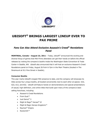 UBISOFT® BRINGS LARGEST LINEUP EVER TO
              PAX PRIME

   Fans Can Also Attend Exclusive Assassin’s Creed® Revelations
                              Panel

MONTREAL, Canada – August 23, 2011 – Today, Ubisoft® announced the exciting and
diverse lineup of games that PAX Prime attendees can get their hands on before the official
releases by visiting the company’s booths inside the Washington State Convention & Trade
Center in Seattle, WA. Ubisoft also announced that it will host an exclusive Assassin’s Creed
Revelations panel on Friday, August 26 from 6-7pm in the Main Theatre (located in The
Paramount at 911 Pine Street in Seattle).


Consumer Booths
This year marks Ubisoft’s largest PAX presence to date, and the company will showcase its
titles across four unique booths, all located conveniently next to each other at spaces: 632,
622, 612, and 832. Ubisoft will feature hands-on demonstrations and special presentations
of casual, high-definition, and online titles that build upon many of the company’s best-
selling franchises, including:
          Assassin’s Creed Revelations
          From Dust™
          Just Dance® 3
          Might & Magic® Heroes® VI
          Might & Magic Heroes Kingdoms™
          Rayman® Origins
          Rocksmith™
 