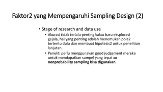 Faktor2 yang Mempengaruhi Sampling Design (2)
• Stage of research and data use
• Akurasi tidak terlalu penting kalau baru eksplorasi
gejala, hal yang penting adalah menemukan pola2
tertentu dulu dan membuat hipotesis2 untuk penelitian
lanjutan.
• Peneliti perlu menggunakan good judgement mereka
untuk mendapatkan sampel yang tepat 
nonprobability sampling bisa digunakan.
 