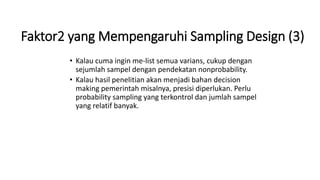 Faktor2 yang Mempengaruhi Sampling Design (3)
• Kalau cuma ingin me-list semua varians, cukup dengan
sejumlah sampel dengan pendekatan nonprobability.
• Kalau hasil penelitian akan menjadi bahan decision
making pemerintah misalnya, presisi diperlukan. Perlu
probability sampling yang terkontrol dan jumlah sampel
yang relatif banyak.
 