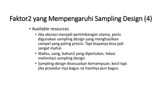 Faktor2 yang Mempengaruhi Sampling Design (4)
• Available resources
• Jika akurasi menjadi pertimbangan utama, perlu
digunakan sampling design yang menghasilkan
sampel yang paling presisi. Tapi biayanya bisa jadi
sangat mahal.
• Waktu, uang, bahan2 yang diperlukan, lokasi
melimitasi sampling design.
• Sampling design disesuaikan kemampuan, kecil tapi
jika prosedur-nya bagus  hasilnya pun bagus.
 