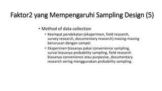 Faktor2 yang Mempengaruhi Sampling Design (5)
• Method of data collection
• Keempat pendekatan (eksperimen, field research,
survey research, documentary research) masing-masing
berurusan dengan sampel.
• Eksperimen biasanya pakai convenience sampling,
survai biasanya probability sampling, field research
biasanya convenience atau purposive, documentary
research sering menggunakan probability sampling.
 