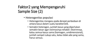 Faktor2 yang Mempengaruhi
Sample Size (2)
• Heterogenitas populasi
• Heterogenitas mengacu pada derajat perbedaan di
antara kasus dalam suatu karakteristik.
• Semakin heterogen, jumlah kasus yang diperlukan
semakin besar agar estimasinya reliabel. Ekstrimnya,
kalau semua kasus sama (homogen, unidimensional),
jumlah sampel cukup satu, kalau tidak ada yang sama,
harus sensus.
 